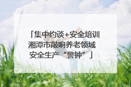 集中约谈+安全培训 湘潭市敲响养老领域安全生产“警钟”
