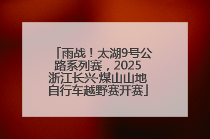 雨战！太湖9号公路系列赛，2025浙江长兴·煤山山地自行车越野赛开赛