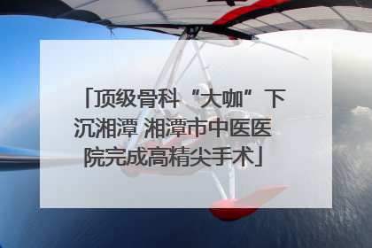 顶级骨科“大咖”下沉湘潭 湘潭市中医医院完成高精尖手术