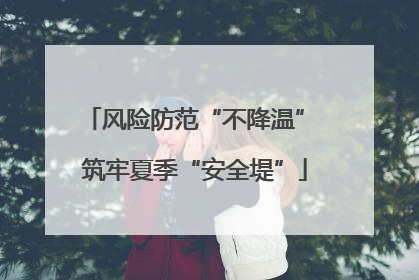 风险防范“不降温” 筑牢夏季“安全堤”