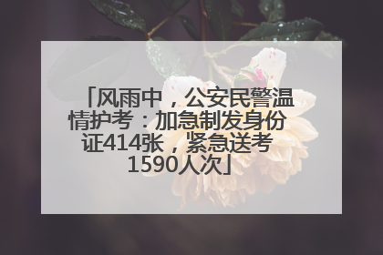 风雨中，公安民警温情护考：加急制发身份证414张，紧急送考1590人次
