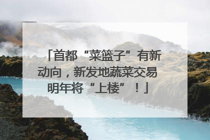 首都“菜篮子”有新动向，新发地蔬菜交易明年将“上楼”！