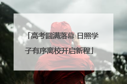 高考圆满落幕 日照学子有序离校开启新程
