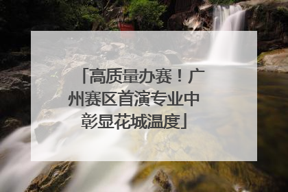 高质量办赛！广州赛区首演专业中彰显花城温度