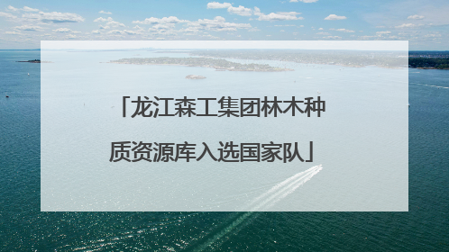 龙江森工集团林木种质资源库入选国家队