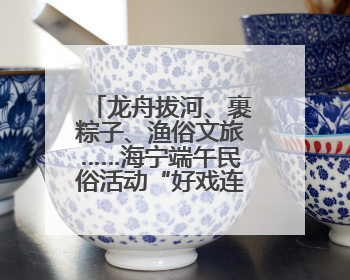 龙舟拔河、裹粽子、渔俗文旅……海宁端午民俗活动“好戏连台”