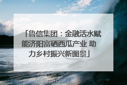 鲁信集团：金融活水赋能济阳富硒西瓜产业 助力乡村振兴新图景
