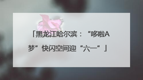 黑龙江哈尔滨：“哆啦A梦”快闪空间迎“六一”