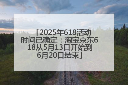 2025年618活动时间已确定：淘宝京东618从5月13日开始到6月20日结束