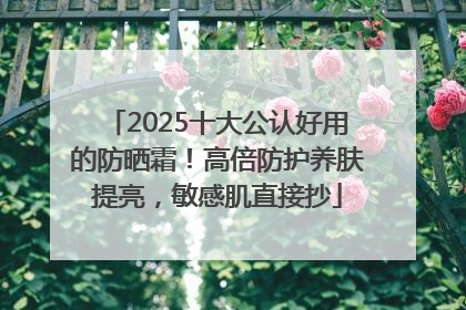 2025十大公认好用的防晒霜！高倍防护养肤提亮，敏感肌直接抄