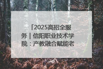 2025高招全服务｜信阳职业技术学院：产教融合赋能老区高质量发展