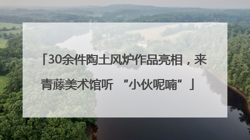 30余件陶土风炉作品亮相，来青藤美术馆听 “小伙呢喃”