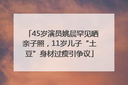 45岁演员姚晨罕见晒亲子照，11岁儿子“土豆”身材过瘦引争议