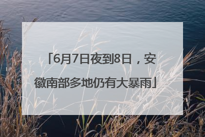 6月7日夜到8日，安徽南部多地仍有大暴雨