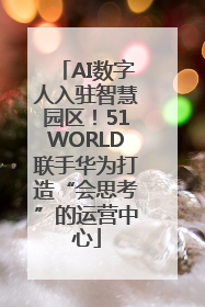 AI数字人入驻智慧园区！51WORLD联手华为打造“会思考”的运营中心