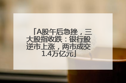 A股午后急挫，三大股指收跌：银行股逆市上涨，两市成交1.4万亿元