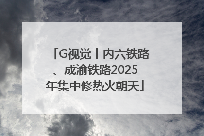 G视觉丨内六铁路、成渝铁路2025年集中修热火朝天